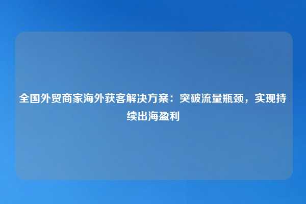 全国外贸商家海外获客解决方案：突破流量瓶颈，实现持续出海盈利