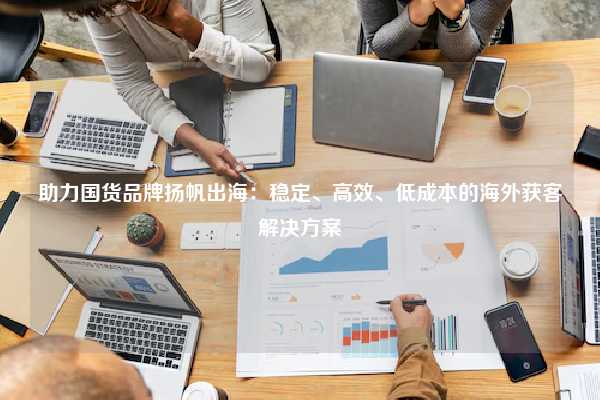助力国货品牌扬帆出海：稳定、高效、低成本的海外获客解决方案