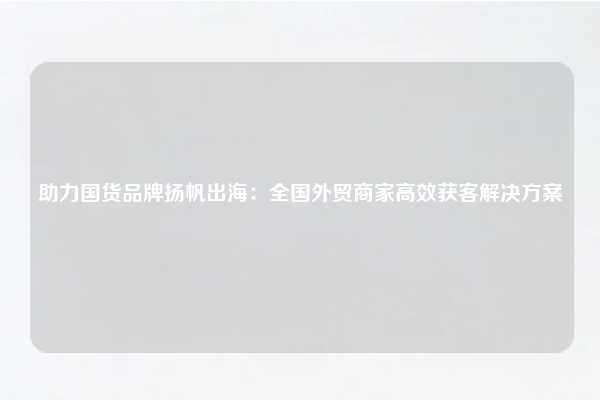 助力国货品牌扬帆出海：全国外贸商家高效获客解决方案