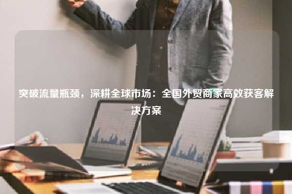突破流量瓶颈，深耕全球市场：全国外贸商家高效获客解决方案