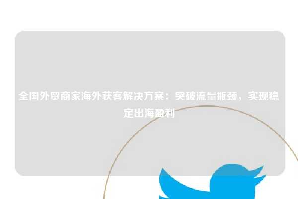 全国外贸商家海外获客解决方案：突破流量瓶颈，实现稳定出海盈利