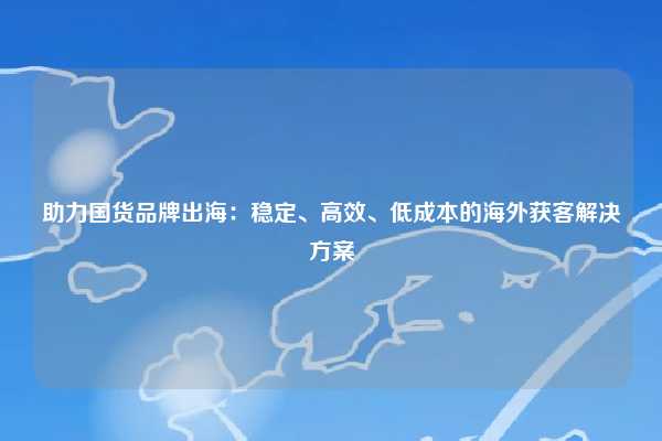 助力国货品牌出海：稳定、高效、低成本的海外获客解决方案