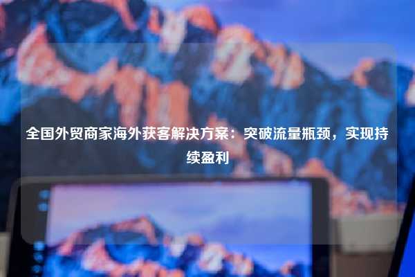 全国外贸商家海外获客解决方案：突破流量瓶颈，实现持续盈利