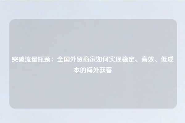 突破流量瓶颈：全国外贸商家如何实现稳定、高效、低成本的海外获客