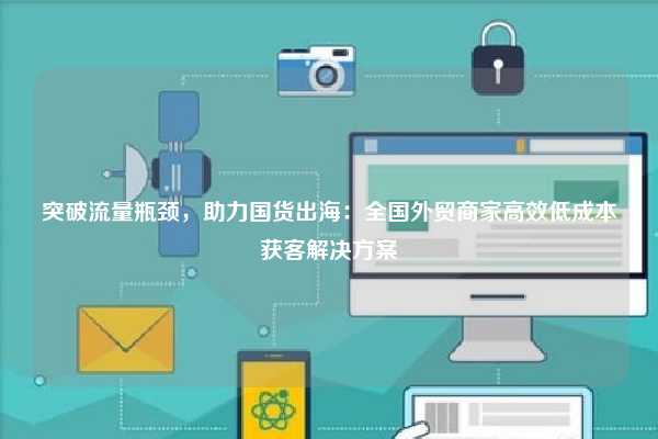 突破流量瓶颈，助力国货出海：全国外贸商家高效低成本获客解决方案