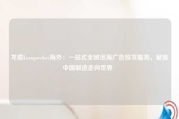 龙禧Loongseeker海外：一站式全域出海广告投发服务，赋能中国制造走向世界  