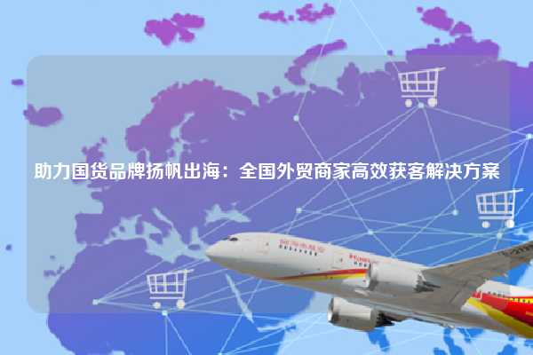 助力国货品牌扬帆出海：全国外贸商家高效获客解决方案