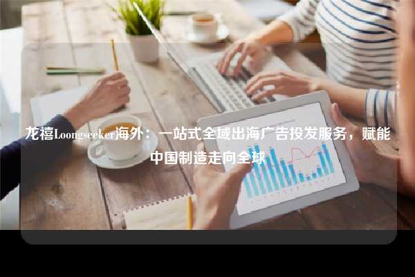 龙禧Loongseeker海外：一站式全域出海广告投发服务，赋能中国制造走向全球