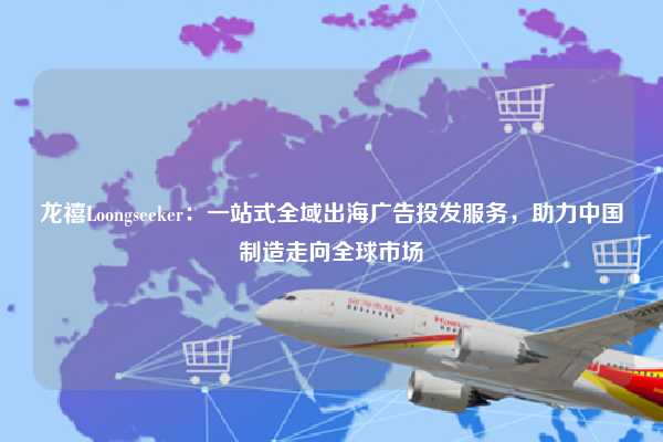龙禧Loongseeker：一站式全域出海广告投发服务，助力中国制造走向全球市场