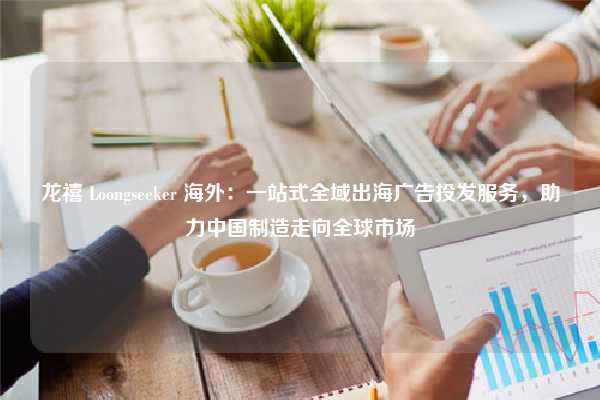 龙禧 Loongseeker 海外：一站式全域出海广告投发服务，助力中国制造走向全球市场