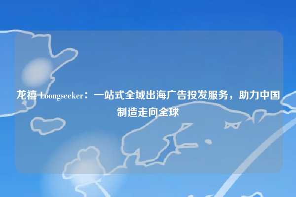 龙禧 Loongseeker：一站式全域出海广告投发服务，助力中国制造走向全球