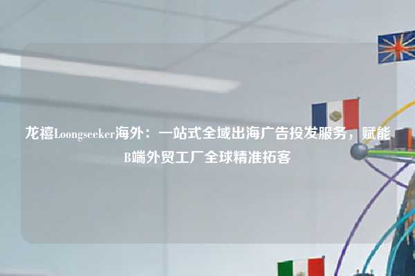 龙禧Loongseeker海外：一站式全域出海广告投发服务，赋能B端外贸工厂全球精准拓客