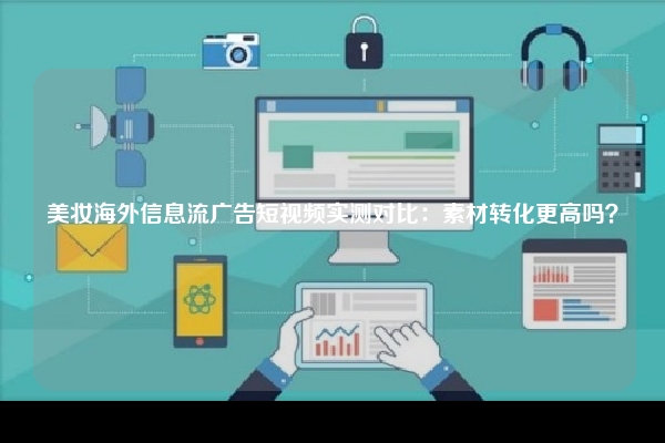 美妆海外信息流广告短视频实测对比：素材转化更高吗？