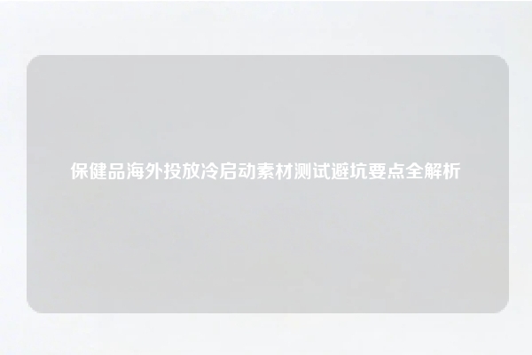 保健品海外投放冷启动素材测试避坑要点全解析