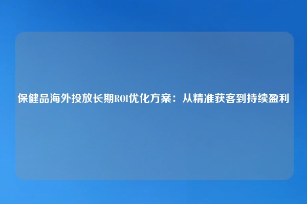 保健品海外投放长期ROI优化方案：从精准获客到持续盈利