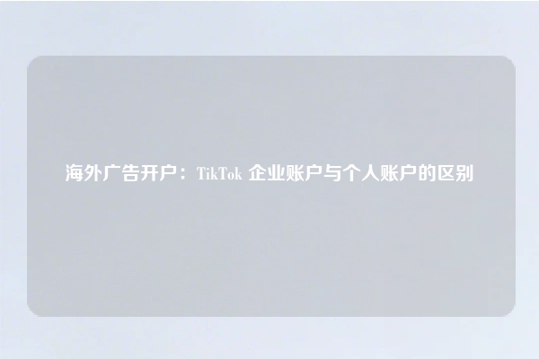 海外广告开户：TikTok 企业账户与个人账户的区别