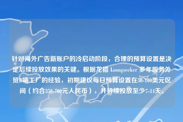 针对海外广告新账户的冷启动阶段，合理的预算设置是决定后续投放效果的关键。根据龙禧 Loongseeker 多年服务外贸B端工厂的经验，初期建议每日预算设置在50-100美元区间（约合350-700元人民币），并持续投放至少7-14天。