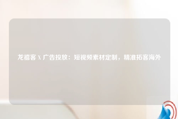 龙禧客 X 广告投放：短视频素材定制，精准拓客海外