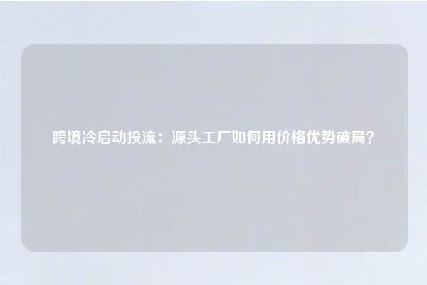 跨境冷启动投流：源头工厂如何用价格优势破局？