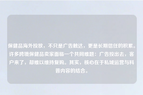 保健品海外投放，不只是广告触达，更是长期信任的积累。许多跨境保健品卖家面临一个共同难题：广告投出去，客户来了，却难以维持复购。其实，核心在于私域运营与科普内容的结合。