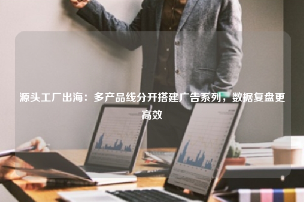 源头工厂出海：多产品线分开搭建广告系列，数据复盘更高效
