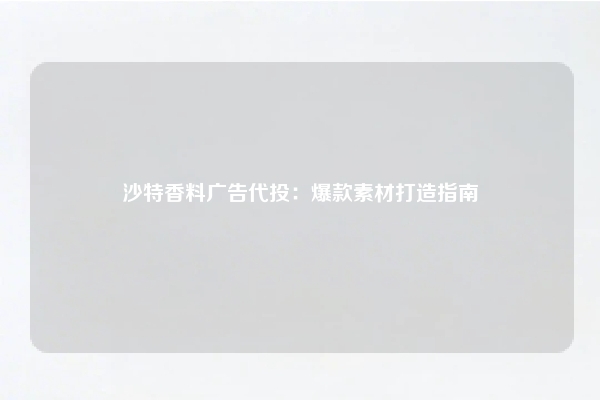 沙特香料广告代投：爆款素材打造指南