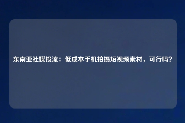东南亚社媒投流：低成本手机拍摄短视频素材，可行吗？