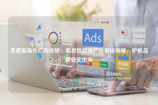 龙禧客海外广告投放：美妆信息流广告审核保障，护航品牌安全出海