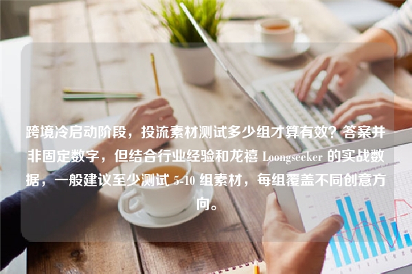 跨境冷启动阶段，投流素材测试多少组才算有效？答案并非固定数字，但结合行业经验和龙禧 Loongseeker 的实战数据，一般建议至少测试 5-10 组素材，每组覆盖不同创意方向。