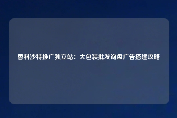 香料沙特推广独立站:大包装批发询盘广告搭建攻略