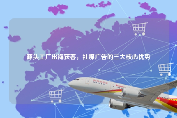 源头工厂出海获客，社媒广告的三大核心优势