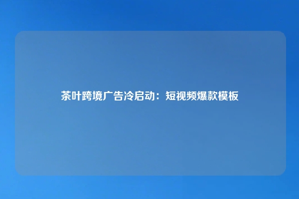 茶叶跨境广告冷启动：短视频爆款模板