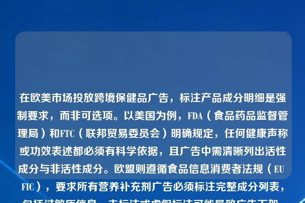 在欧美市场投放跨境保健品广告，标注产品成分明细是强制要求，而非可选项。以美国为例，FDA（食品药品监督管理局）和FTC（联邦贸易委员会）明确规定，任何健康声称或功效表述都必须有科学依据，且广告中需清晰列出活性成分与非活性成分。欧盟则遵循食品信息消费者法规（EU FIC），要求所有营养补充剂广告必须标注完整成分列表，包括过敏原信息。未标注或虚假标注可能导致广告下架、账户封禁，甚至法律诉讼。