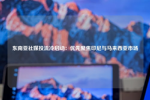 东南亚社媒投流冷启动：优先聚焦印尼与马来西亚市场