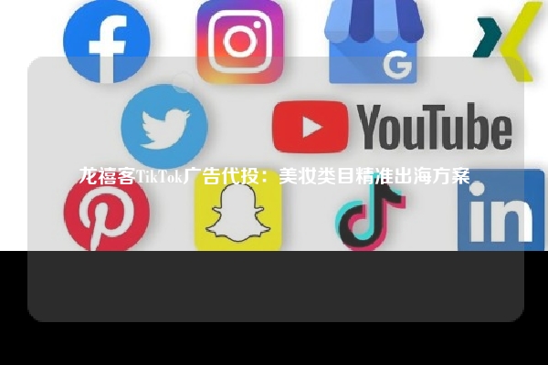 龙禧客TikTok广告代投：美妆类目精准出海方案