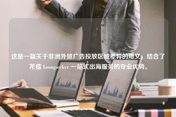 这是一篇关于非洲外贸广告投放区域差异的短文，结合了龙禧 Loongseeker 一站式出海服务的专业优势。