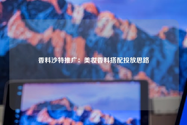 香料沙特推广:美妆香料搭配投放思路