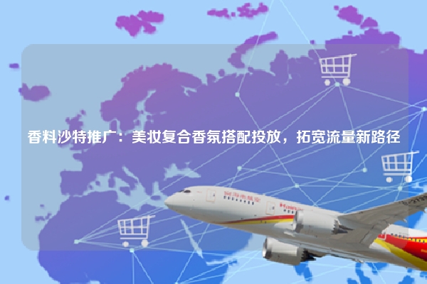 香料沙特推广:美妆复合香氛搭配投放,拓宽流量新路径