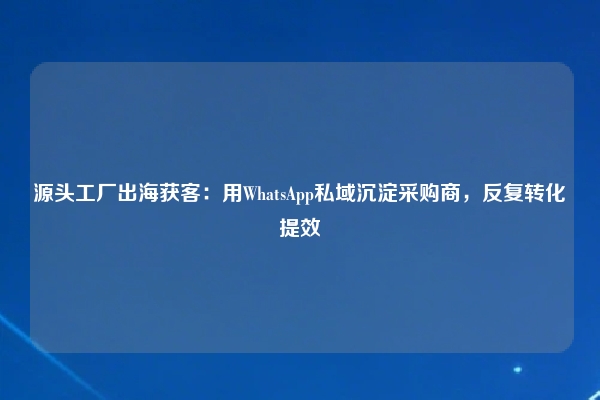 源头工厂出海获客：用WhatsApp私域沉淀采购商，反复转化提效