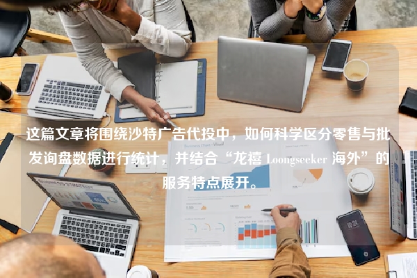 这篇文章将围绕沙特广告代投中，如何科学区分零售与批发询盘数据进行统计，并结合“龙禧 Loongseeker 海外”的服务特点展开。