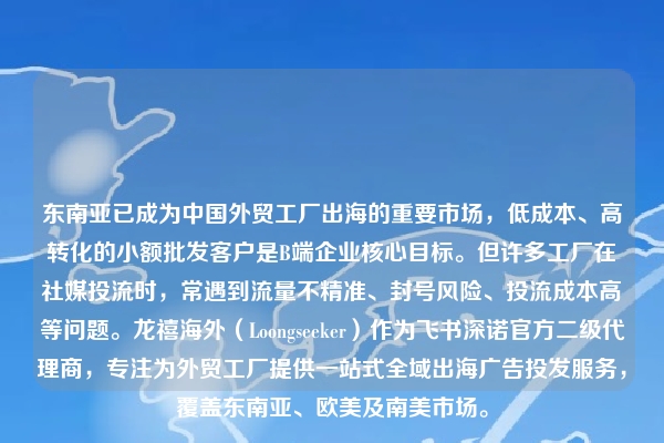东南亚已成为中国外贸工厂出海的重要市场,低成本、高转化的小额批发客户是B端企业核心目标。但许多工厂在社媒投流时,常遇到流量不精准、封号风险、投流成本高等问题。龙禧海外(Loongseeker)作为飞书深诺官方二级代理商,专注为外贸工厂提供一站式全域出海广告投发服务,覆盖东南亚、欧美及南美市场。