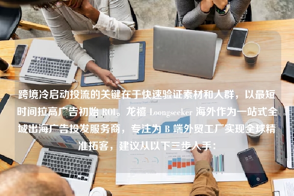 跨境冷启动投流的关键在于快速验证素材和人群，以最短时间拉高广告初始 ROI。龙禧 Loongseeker 海外作为一站式全域出海广告投发服务商，专注为 B 端外贸工厂实现全球精准拓客，建议从以下三步入手：