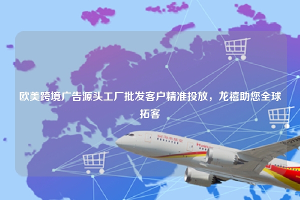 欧美跨境广告源头工厂批发客户精准投放，龙禧助您全球拓客