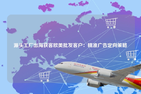 源头工厂出海获客欧美批发客户：精准广告定向策略