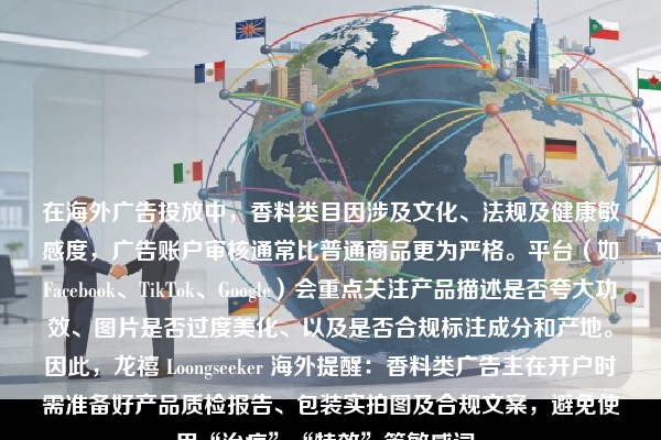 在海外广告投放中，香料类目因涉及文化、法规及健康敏感度，广告账户审核通常比普通商品更为严格。平台（如Facebook、TikTok、Google）会重点关注产品描述是否夸大功效、图片是否过度美化、以及是否合规标注成分和产地。因此，龙禧 Loongseeker 海外提醒：香料类广告主在开户时需准备好产品质检报告、包装实拍图及合规文案，避免使用“治疗”“特效”等敏感词。