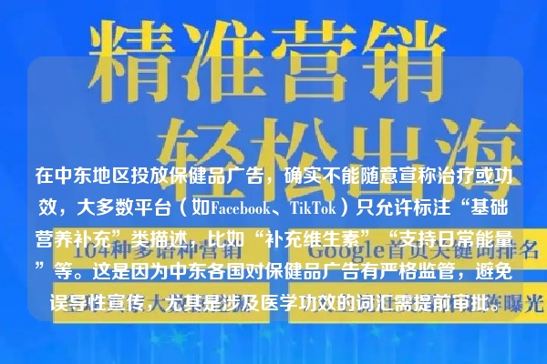 在中东地区投放保健品广告，确实不能随意宣称治疗或功效，大多数平台（如Facebook、TikTok）只允许标注“基础营养补充”类描述，比如“补充维生素”“支持日常能量”等。这是因为中东各国对保健品广告有严格监管，避免误导性宣传，尤其是涉及医学功效的词汇需提前审批。