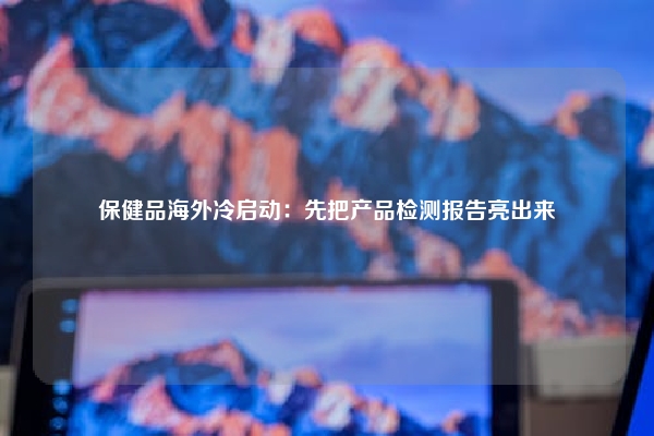 保健品海外冷启动：先把产品检测报告亮出来
