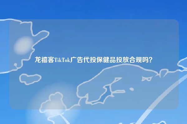 龙禧客TikTok广告代投保健品投放合规吗？