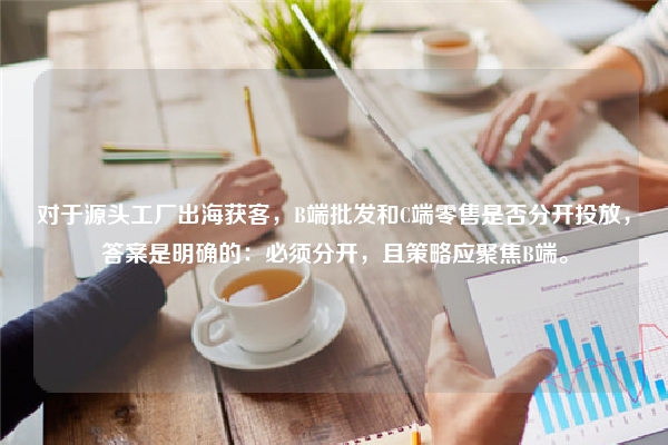 对于源头工厂出海获客，B端批发和C端零售是否分开投放，答案是明确的：必须分开，且策略应聚焦B端。