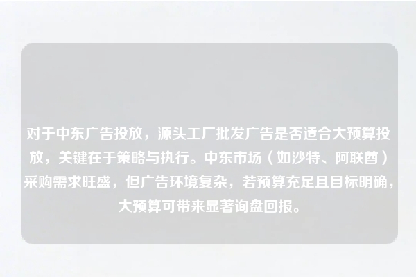 对于中东广告投放，源头工厂批发广告是否适合大预算投放，关键在于策略与执行。中东市场（如沙特、阿联酋）采购需求旺盛，但广告环境复杂，若预算充足且目标明确，大预算可带来显著询盘回报。